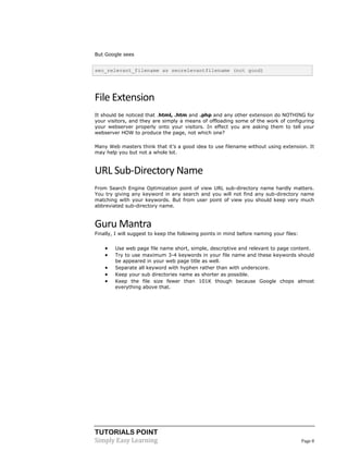 TUTORIALS POINT
Simply Easy Learning Page 8
But Google sees
seo_relevant_filename as seorelevantfilename (not good)
File Extension
It should be noticed that .html, .htm and .php and any other extension do NOTHING for
your visitors, and they are simply a means of offloading some of the work of configuring
your webserver properly onto your visitors. In effect you are asking them to tell your
webserver HOW to produce the page, not which one?
Many Web masters think that it’s a good idea to use filename without using extension. It
may help you but not a whole lot.
URL Sub-Directory Name
From Search Engine Optimization point of view URL sub-directory name hardly matters.
You try giving any keyword in any search and you will not find any sub-directory name
matching with your keywords. But from user point of view you should keep very much
abbreviated sub-directory name.
Guru Mantra
Finally, I will suggest to keep the following points in mind before naming your files:
 Use web page file name short, simple, descriptive and relevant to page content.
 Try to use maximum 3-4 keywords in your file name and these keywords should
be appeared in your web page title as well.
 Separate all keyword with hyphen rather than with underscore.
 Keep your sub directories name as shorter as possible.
 Keep the file size fewer than 101K though because Google chops almost
everything above that.
 