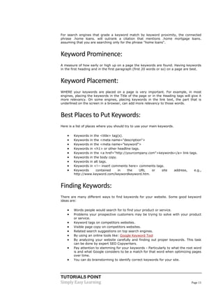 TUTORIALS POINT
Simply Easy Learning Page 11
For search engines that grade a keyword match by keyword proximity, the connected
phrase .home loans. will outrank a citation that mentions .home mortgage loans.
assuming that you are searching only for the phrase "home loans".
Keyword Prominence:
A measure of how early or high up on a page the keywords are found. Having keywords
in the first heading and in the first paragraph (first 20 words or so) on a page are best.
Keyword Placement:
WHERE your keywords are placed on a page is very important. For example, in most
engines, placing the keywords in the Title of the page or in the Heading tags will give it
more relevancy. On some engines, placing keywords in the link text, the part that is
underlined on the screen in a browser, can add more relevancy to those words.
Best Places to Put Keywords:
Here is a list of places where you should try to use your main keywords.
 Keywords in the <title> tag(s).
 Keywords in the <meta name="description">
 Keywords in the <meta name="keyword">
 Keywords in <h1> or other headline tags.
 Keywords in the <a href="http://yourcompany.com">keywords</a> link tags.
 Keywords in the body copy.
 Keywords in alt tags.
 Keywords in <!-- insert comments here> comments tags.
 Keywords contained in the URL or site address, e.g.,
http://www.keyword.com/keywordkeyword.htm.
Finding Keywords:
There are many different ways to find keywords for your website. Some good keyword
ideas are:
 Words people would search for to find your product or service.
 Problems your prospective customers may be trying to solve with your product
or service.
 Keyword tags on competitors websites.
 Visible page copy on competitors websites.
 Related search suggestions on top search engines.
 By using an online tools like: Google Keyword Tool
 By analyzing your website carefully and finding out proper keywords. This task
can be done by expert SEO Copywriters.
 Pay attention to stemming for your keywords - Particularly to what the root word
is and what Google considers to be a match for that word when optimizing pages
over time.
 You can do brainstorming to identify correct keywords for your site.
 