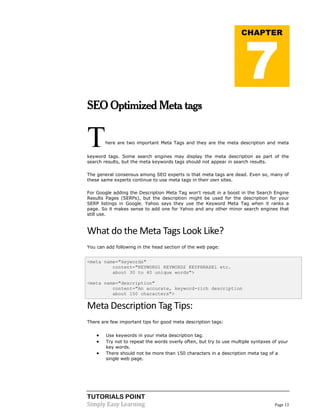 TUTORIALS POINT
Simply Easy Learning Page 13
SEO Optimized Meta tags
There are two important Meta Tags and they are the meta description and meta
keyword tags. Some search engines may display the meta description as part of the
search results, but the meta keywords tags should not appear in search results.
The general consensus among SEO experts is that meta tags are dead. Even so, many of
these same experts continue to use meta tags in their own sites.
For Google adding the Description Meta Tag won't result in a boost in the Search Engine
Results Pages (SERPs), but the description might be used for the description for your
SERP listings in Google. Yahoo says they use the Keyword Meta Tag when it ranks a
page. So it makes sense to add one for Yahoo and any other minor search engines that
still use.
What do the Meta Tags Look Like?
You can add following in the head section of the web page:
<meta name="keywords"
content="KEYWORD1 KEYWORD2 KEYPHRASE1 etc.
about 30 to 40 unique words">
<meta name="description"
content="An accurate, keyword-rich description
about 150 characters">
Meta Description Tag Tips:
There are few important tips for good meta description tags:
 Use keywords in your meta description tag.
 Try not to repeat the words overly often, but try to use multiple syntaxes of your
key words.
 There should not be more than 150 characters in a description meta tag of a
single web page.
CHAPTER
7
 