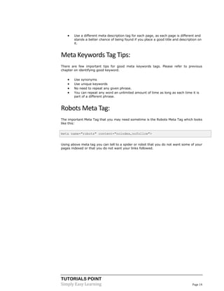 TUTORIALS POINT
Simply Easy Learning Page 14
 Use a different meta description tag for each page, as each page is different and
stands a better chance of being found if you place a good title and description on
it.
Meta Keywords Tag Tips:
There are few important tips for good meta keywords tags. Please refer to previous
chapter on identifying good keyword.
 Use synonyms
 Use unique keywords
 No need to repeat any given phrase.
 You can repeat any word an unlimited amount of time as long as each time it is
part of a different phrase.
Robots Meta Tag:
The important Meta Tag that you may need sometime is the Robots Meta Tag which looks
like this:
meta name="robots" content="noindex,nofollow">
Using above meta tag you can tell to a spider or robot that you do not want some of your
pages indexed or that you do not want your links followed.
 