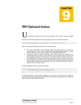 TUTORIALS POINT
Simply Easy Learning Page 17
SEO Optimized Anchors
Use descriptive anchor text for all your text links. Most search engines consider
anchor text of incoming links when ranking pages. Here is an example of anchor:
<a href="otherpage.htm" title="Anchor Title">Anchor Text</a>
Here are following important points to notice about anchors:
 The Anchor Title plays a very important roles and will be seen by most of the
search engines. So your anchor title should have appropriate keywords. Anchor
title will help site visitors using a balloon and displaying written text.
 The Anchor Text is another important part which should be selected very
carefully because this text will be used not only of search engines but also for
the navigation purpose. You should try to use best keywords in your anchor text.
 The otherpage.htm is the link to another web page. This link could be to external
site. But here care should be taken that this web page should exist otherwise it
will be called a broken link and broken links give very bad impression to Search
Engines as we as to site vistors.
Another example of anchor could be as follows:
<a href="otherpage.htm" title="Anchor Title">
<img src="image.gif" alt="keywords" />
</a>
In this case Anchor Text has been replaced by an image. So while using an image in
place of anchor text it should be checked that you have put alt tag properly. An image alt
tag should have appropriate keywords.
CHAPTER
9
 