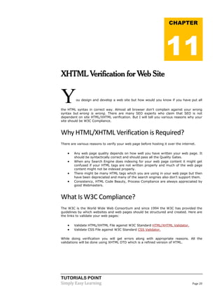TUTORIALS POINT
Simply Easy Learning Page 20
XHTML Verification for Web Site
You design and develop a web site but how would you know if you have put all
the HTML syntax in correct way. Almost all browser don't complain against your wrong
syntax but wrong is wrong. There are many SEO experts who claim that SEO is not
dependent on site HTML/XHTML verification. But I will tell you various reasons why your
site should be W3C Compliance.
Why HTML/XHTML Verification is Required?
There are various reasons to verify your web page before hosting it over the internet.
 Any web page quality depends on how well you have written your web page. It
should be syntactically correct and should pass all the Quality Gates.
 When any Search Engine does indexing for your web page content it might get
confused if your HTML tags are not written properly and much of the web page
content might not be indexed properly.
 There might be many HTML tags which you are using in your web page but then
have been depreciated and many of the search engines also don't support them.
 Consistency, HTML Code Beauty, Process Compliance are always appreciated by
good Webmasters.
What Is W3C Compliance?
The W3C is the World Wide Web Consortium and since 1994 the W3C has provided the
guidelines by which websites and web pages should be structured and created. Here are
the links to validate your web pages:
 Validate HTML/XHTML File against W3C Standard HTML/XHTML Validator.
 Validate CSS File against W3C Standard CSS Validator.
While doing verification you will get errors along with appropriate reasons. All the
validations will be done using XHTML DTD which is a refined version of HTML.
CHAPTER
11
 