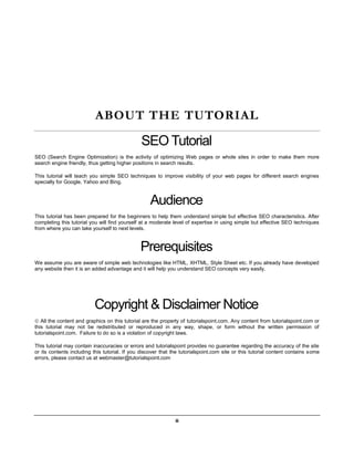 ii
ABOUT THE TUTORIAL
SEO Tutorial
SEO (Search Engine Optimization) is the activity of optimizing Web pages or whole sites in order to make them more
search engine friendly, thus getting higher positions in search results.
This tutorial will teach you simple SEO techniques to improve visibility of your web pages for different search engines
specially for Google, Yahoo and Bing.
Audience
This tutorial has been prepared for the beginners to help them understand simple but effective SEO characteristics. After
completing this tutorial you will find yourself at a moderate level of expertise in using simple but effective SEO techniques
from where you can take yourself to next levels.
Prerequisites
We assume you are aware of simple web technologies like HTML, XHTML, Style Sheet etc. If you already have developed
any website then it is an added advantage and it will help you understand SEO concepts very easily.
Copyright & Disclaimer Notice
 All the content and graphics on this tutorial are the property of tutorialspoint.com. Any content from tutorialspoint.com or
this tutorial may not be redistributed or reproduced in any way, shape, or form without the written permission of
tutorialspoint.com. Failure to do so is a violation of copyright laws.
This tutorial may contain inaccuracies or errors and tutorialspoint provides no guarantee regarding the accuracy of the site
or its contents including this tutorial. If you discover that the tutorialspoint.com site or this tutorial content contains some
errors, please contact us at webmaster@tutorialspoint.com
 