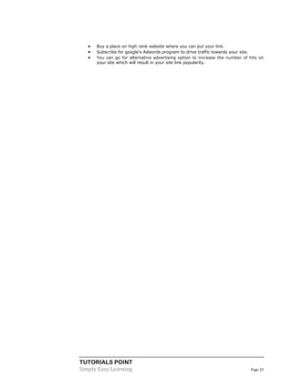 TUTORIALS POINT
Simply Easy Learning Page 25
 Buy a place on high rank website where you can put your link.
 Subscribe for google's Adwords program to drive traffic towards your site.
 You can go for alternative advertising option to increase the number of hits on
your site which will result in your site link popularity.
 