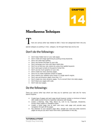 TUTORIALS POINT
Simply Easy Learning Page 26
Miscellaneous Techniques
There are various other tips related to SEO. I have not categorized them into any
special category so putting in misc. category. Go through these tips one by one
Don't do the followings:
 Don't keep hidden text on your web pages.
 Don't create alt image spamming by putting wrong keywords.
 Don't use meta tags stuffing.
 Don't use frames and flash on your site.
 Don't exchange your links with black listed sites.
 Don't try to fool your site visitors by using miss spelled keyword.
 Don't send spam emails to thousand of email IDs.
 Don't use too much graphics on your site.
 Don't create too many doorway pages.
 Don't try to create duplicate content of pages.
 Don't submit your website many times in a single search engine.
 Don't use sub-directory depth more than 1-2.
 Don't create too many dynamic pages. Try to convert them into static pages.
 Don't bloat your pages with code.
 Don't nest your pages.
Do the followings:
There are various other tips which can help you to optimize your web site for many
Search Engines.
 Create logs of pages and each page should however contain a minimum of about
200 visible words of text to maximize relevance with Google.
 Create a Sitemap, Help, FAQ, About Us, Link to Us, Copyright, Disclaimer,
Privacy Policy pages on mandatory basis.
 Create a home page link to each and every web page and provide easy
navigation through all the pages.
 Pay attention to your dynamic page URLs. Google can crawl and index dynamic
pages as long as you don't have more than 2 parameters in the URL.
CHAPTER
14
 