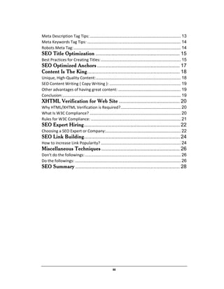 iii
Meta Description Tag Tips:.......................................................................... 13
Meta Keywords Tag Tips: ............................................................................ 14
Robots Meta Tag:....................................................................................... 14
SEO Title Optimization .......................................................... 15
Best Practices for Creating Titles:................................................................. 15
SEO Optimized Anchors ......................................................... 17
Content Is The King................................................................ 18
Unique, High-Quality Content:..................................................................... 18
SEO Content Writing ( Copy Writing ): .......................................................... 19
Other advantages of having great content: ................................................... 19
Conclusion:................................................................................................ 19
XHTML Verification for Web Site .......................................... 20
Why HTML/XHTML Verification is Required?................................................. 20
What Is W3C Compliance? .......................................................................... 20
Rules for W3C Compliance: ......................................................................... 21
SEO Expert Hiring.................................................................. 22
Choosing a SEO Expert or Company:............................................................. 22
SEO Link Building.................................................................. 24
How to increase Link Popularity? ................................................................. 24
Miscellaneous Techniques ...................................................... 26
Don't do the followings:.............................................................................. 26
Do the followings: ...................................................................................... 26
SEO Summary ........................................................................ 28
 