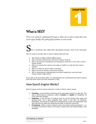 TUTORIALS POINT
Simply Easy Learning Page 1
What is SEO?
SEO is the activity of optimizing Web pages or whole sites in order to make them more
search engine friendly, thus getting higher positions in search results.
SEO is sometimes also called SEO copyrighting because most of the techniques
that are used to promote sites in search engines deal with text.
 SEO Stands for Search Engine Optimization.
 SEO is all about optimizing a web site for Search Engines.
 SEO is the process of designing and developing a web site to rank well in search
engine results.
 SEO is to improve the volume and quality of traffic to a web site from search
engines.
 SEO is a subset of search engine marketing.
 SEO is the art of ranking in the search engines.
 SEO is marketing by understanding how search algorithms work and what
human visitors might search.
If you plan to do some basic SEO, it is essential that you understand how search engines
work and which items are most important in SEO.
How Search Engine Works?
Search engines perform several activities in order to deliver search results
 Crawling - is the process of fetching all the web pages linked to a web site. This
task is performed by a software, called a crawler or a spider (or Googlebot, as
is the case with Google).
 Indexing - is the process of creating index for all the fetched web pages and
keeping them into a giant database from where it can later be retrieved.
Essentially, the process of indexing is identifying the words and expressions that
best describe the page and assigning the page to particular keywords.
 Processing - When a search request comes, the search engine processes it . i.e.
it compares the search string in the search request with the indexed pages in the
database.
CHAPTER
1
 