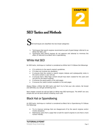 TUTORIALS POINT
Simply Easy Learning Page 3
SEO Tactics and Methods
SEO techniques are classified into two broad categories:
1. Techniques that search engines recommend as part of good design referred to as
White Hat SEO, and
2. Techniques that search engines do not approve and attempt to minimize the
effect of referred to as Black Hat or spamdexing.
White Hat SEO
An SEO tactic, technique or method is considered as White Hat if it follows the followings
 If it conforms to the search engine's guidelines.
 If it does not involves any deception.
 It ensures that the content a search engine indexes and subsequently ranks is
the same content a user will see.
 It ensures that a Web Page content should have been created for the users and
not just for the search engines.
 It ensures the good quality of the web pages
 It ensures the useful content available on the web pages
Always follow a White Hat SEO tactic and don't try to fool your site visitors. Be honest
and definitely you will get something more.
Next chapter onward we will put light on White Hap SEO techniques. The WHST are very
simple and can be done without investing much cost.
Black Hat or Spamdexing
An SEO tactic, technique or method is considered as Black Hat or Spamdexing if it follows
the followings
 Try to improve rankings that are disapproved of by the search engines and/or
involve deception.
 Redirecting users from a page that is built for search engines to one that is more
human friendly.
CHAPTER
2
 