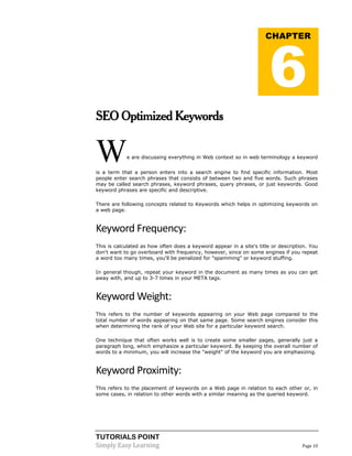TUTORIALS POINT 
Simply Easy Learning Page 10 
SEO Optimized Keywords We are discussing everything in Web context so in web terminology a keyword is a term that a person enters into a search engine to find specific information. Most people enter search phrases that consists of between two and five words. Such phrases may be called search phrases, keyword phrases, query phrases, or just keywords. Good keyword phrases are specific and descriptive. There are following concepts related to Keywords which helps in optimizing keywords on a web page. 
Keyword Frequency: This is calculated as how often does a keyword appear in a site's title or description. You don't want to go overboard with frequency, however, since on some engines if you repeat a word too many times, you'll be penalized for "spamming" or keyword stuffing. In general though, repeat your keyword in the document as many times as you can get away with, and up to 3-7 times in your META tags. 
Keyword Weight: This refers to the number of keywords appearing on your Web page compared to the total number of words appearing on that same page. Some search engines consider this when determining the rank of your Web site for a particular keyword search. One technique that often works well is to create some smaller pages, generally just a paragraph long, which emphasize a particular keyword. By keeping the overall number of words to a minimum, you will increase the "weight" of the keyword you are emphasizing. 
Keyword Proximity: This refers to the placement of keywords on a Web page in relation to each other or, in some cases, in relation to other words with a similar meaning as the queried keyword. CHAPTER 6  