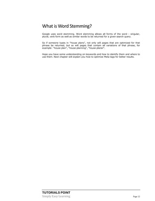 TUTORIALS POINT 
Simply Easy Learning Page 12 
What is Word Stemming? Google uses word stemming. Word stemming allows all forms of the word - singular, plural, verb form as well as similar words to be returned for a given search query. So if someone types in "house plans", not only will pages that are optimized for that phrase be returned, but so will pages that contain all variations of that phrase, for example: "house plan", "house planning", "house planer". Hope you have some understanding on keywords and how to identify them and where to use them. Next chapter will explain you how to optimize Meta tags for better results. 
 