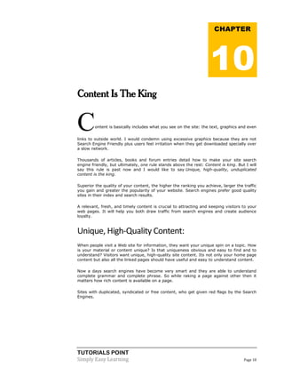 TUTORIALS POINT 
Simply Easy Learning Page 18 
Content Is The King Content is basically includes what you see on the site: the text, graphics and even links to outside world. I would condemn using excessive graphics because they are not Search Engine Friendly plus users feel irritation when they get downloaded specially over a slow network. Thousands of articles, books and forum entries detail how to make your site search engine friendly, but ultimately, one rule stands above the rest: Content is king. But I will say this rule is past now and I would like to say Unique, high-quality, unduplicated content is the king. Superior the quality of your content, the higher the ranking you achieve, larger the traffic you gain and greater the popularity of your website. Search engines prefer good quality sites in their index and search results. A relevant, fresh, and timely content is crucial to attracting and keeping visitors to your web pages. It will help you both draw traffic from search engines and create audience loyalty. 
Unique, High-Quality Content: When people visit a Web site for information, they want your unique spin on a topic. How is your material or content unique? Is that uniqueness obvious and easy to find and to understand? Visitors want unique, high-quality site content. Its not only your home page content but also all the linked pages should have useful and easy to understand content. Now a days search engines have become very smart and they are able to understand complete grammar and complete phrase. So while raking a page against other then it matters how rich content is available on a page. Sites with duplicated, syndicated or free content, who get given red flags by the Search Engines. CHAPTER 10  