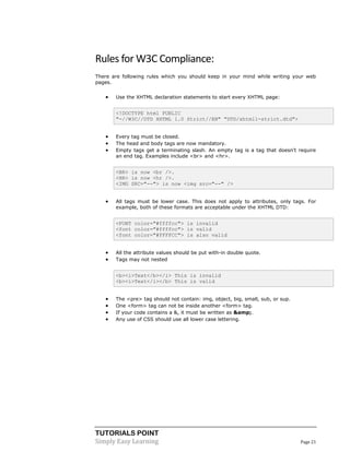 TUTORIALS POINT 
Simply Easy Learning Page 21 
Rules for W3C Compliance: There are following rules which you should keep in your mind while writing your web pages.  Use the XHTML declaration statements to start every XHTML page: <!DOCTYPE html PUBLIC "-//W3C//DTD XHTML 1.0 Strict//EN" "DTD/xhtml1-strict.dtd">  Every tag must be closed.  The head and body tags are now mandatory.  Empty tags get a terminating slash. An empty tag is a tag that doesn't require an end tag. Examples include <br> and <hr>. <BR> is now <br />. <HR> is now <hr />. <IMG SRC="--"> is now <img src="--" />  All tags must be lower case. This does not apply to attributes, only tags. For example, both of these formats are acceptable under the XHTML DTD: <FONT color="#ffffcc"> is invalid <font color="#ffffcc"> is valid <font color="#FFFFCC"> is also valid  All the attribute values should be put with-in double quote.  Tags may not nested <b><i>Text</b></i> This is invalid <b><i>Text</i></b> This is valid  The <pre> tag should not contain: img, object, big, small, sub, or sup.  One <form> tag can not be inside another <form> tag.  If your code contains a &, it must be written as &amp;.  Any use of CSS should use all lower case lettering. 
 
