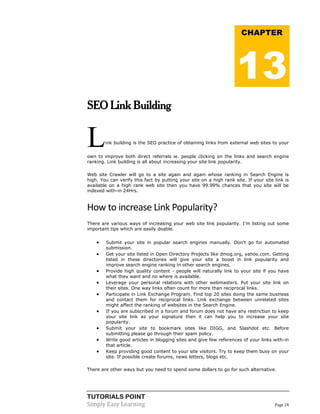TUTORIALS POINT 
Simply Easy Learning Page 24 
SEO Link Building Link building is the SEO practice of obtaining links from external web sites to your own to improve both direct referrals ie. people clicking on the links and search engine ranking. Link building is all about increasing your site link popularity. Web site Crawler will go to a site again and again whose ranking in Search Engine is high. You can verify this fact by putting your site on a high rank site. If your site link is available on a high rank web site then you have 99.99% chances that you site will be indexed with-in 24Hrs. 
How to increase Link Popularity? There are various ways of increasing your web site link popularity. I'm listing out some important tips which are easily doable.  Submit your site in popular search engines manually. Don't go for automated submission.  Get your site listed in Open Directory Projects like dmog.org, yahoo.com. Getting listed in these directories will give your site a boost in link popularity and improve search engine ranking in other search engines.  Provide high quality content - people will naturally link to your site if you have what they want and no where is available.  Leverage your personal relations with other webmasters. Put your site link on their sites. One way links often count for more than reciprocal links.  Participate in Link Exchange Program. Find top 20 sites doing the same business and contact them for reciprocal links. Link exchange between unrelated sites might affect the ranking of websites in the Search Engine.  If you are subscribed in a forum and forum does not have any restriction to keep your site link as your signature then it can help you to increase your site popularity.  Submit your site to bookmark sites like DIGG, and Slashdot etc. Before submitting please go through their spam policy.  Write good articles in blogging sites and give few references of your links with-in that article.  Keep providing good content to your site visitors. Try to keep them busy on your site. If possible create forums, news letters, blogs etc. There are other ways but you need to spend some dollars to go for such alternative. CHAPTER 13  