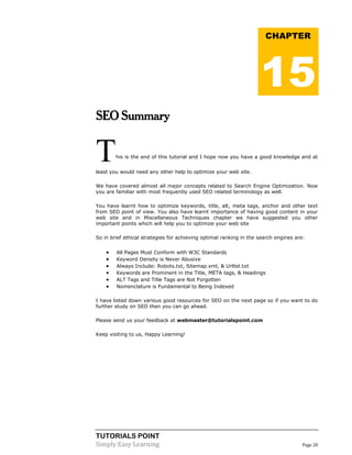 TUTORIALS POINT 
Simply Easy Learning Page 28 
SEO Summary This is the end of this tutorial and I hope now you have a good knowledge and at least you would need any other help to optimize your web site. We have covered almost all major concepts related to Search Engine Optimization. Now you are familiar with most frequently used SEO related terminology as well. You have learnt how to optimize keywords, title, alt, meta tags, anchor and other text from SEO point of view. You also have learnt importance of having good content in your web site and in Miscellaneous Techniques chapter we have suggested you other important points which will help you to optimize your web site So in brief ethical strategies for achieving optimal ranking in the search engines are:  All Pages Must Conform with W3C Standards  Keyword Density is Never Abusive  Always Include: Robots.txt, Sitemap.xml, & Urllist.txt  Keywords are Prominent in the Title, META tags, & Headings  ALT Tags and Title Tags are Not Forgotten  Nomenclature is Fundamental to Being Indexed I have listed down various good resources for SEO on the next page so if you want to do further study on SEO then you can go ahead. Please send us your feedback at webmaster@tutorialspoint.com Keep visiting to us, Happy Learning! CHAPTER 15 