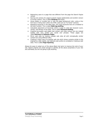 TUTORIALS POINT 
Simply Easy Learning Page 4 
 Redirecting users to a page that was different from the page the Search Engine ranked.  Serving one version of a page to search engine spiders/bots and another version to human visitors. This is called Cloaking SEO tactic.  Using Hidden or invisible text or with the page background color, using a tiny font size or hiding them within the HTML code such as "no frame" sections.  Repeating keywords in the Meta tags, and using keywords that are unrelated to the site's content. This is called Meta tag stuffing.  Calculated placement of keywords within a page to raise the keyword count, variety, and density of the page. This is called Keyword stuffing .  Creating low-quality web pages that contain very little content but are instead stuffed with very similar key words and phrases. These pages are called Doorway or Gateway Pages  Mirror web sites by hosting multiple web sites all with conceptually similar content but using different URLs.  Creating a rogue copy of a popular web site which shows contents similar to the original to a web crawler, but redirects web surfers to unrelated or malicious web sites. This is called Page hijacking. Always be away to adopt any of the above Black Hat tactic to improve the rank of your site. Search engines are smart enough to identify all the above proprieties of your site and ultimately you are not going to get anything.  