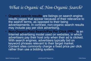 What is Organic & Non-Organic Search?
• Organic search results are listings on search engine
results pages that appear because of their relevance to
the search terms, as opposed to their being
advertisements. In contrast, non-organic search results
may include pay per click advertising.
• Non-Organic/Paid Search/Pay Per Click (PPC) is an
Internet advertising model used on websites, in which
advertisers pay their host only when their ad is clicked.
With search engines, advertisers typically bid on
keyword phrases relevant to their target market.
Content sites commonly charge a fixed price per click
rather than use a bidding system.
Digital Marketing Specialist vishalsharma00770@gmail.com Vishal Sharma
 