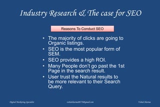 Industry Research & The case for SEO
• The majority of clicks are going to
Organic listings.
• SEO is the most popular form of
SEM.
• SEO provides a high ROI.
• Many People don’t go past the 1st
Page in the search result.
• User trust the Natural results to
be more relevant to their Search
Query.
Digital Marketing Specialist vishalsharma00770@gmail.com Vishal Sharma
Reasons To Conduct SEO
 