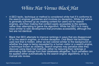 White Hat Versus Black Hat
• A SEO tactic, technique or method is considered white had if it conforms to
the search engines’ guidelines and involves no deception. White hat advice
is generally summed up as creating content for users not for search
engines, and then making that content easily accessible to the spiders,
rather than attempting to game the algorithm. White hat SEO is in many
ways similar to web development that promotes accessibility, although the
two are not identical.
• Black Hat SEO attempts to improve rankings in ways that are disapproved
of by the search engines, or involve deception. One Black Hat technique
uses text that is hidden, either as text colored similar to the background on
whether the page is being requested by a human visitor or a search engine,
a technique known as cloaking. Search engines may penalize sites they
discover using black hat methods, either by reducing their rankings or
eliminating their listings from their databases altogether. Such penalties can
be applied either automatically by the search engine’ algorithms, or by a
manual site review.
Digital Marketing Specialist vishalsharma00770@gmail.com Vishal Sharma
 