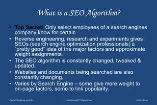What is a SEO Algorithm?
• Top Secret! Only select employees of a search engines
company know for certain
• Reverse engineering, research and experiments gives
SEOs (search engine optimization professionals) a
“pretty good” idea of the major factors and approximate
weight assignments.
• The SEO algorithm is constantly changed, tweaked &
updated.
• Websites and documents being searched are also
constantly changing.
• Varies by Search Engine – some give more weight to
on-page factors, some to link popularity.
Digital Marketing Specialist vishalsharma00770@gmail.com Vishal Sharma
 