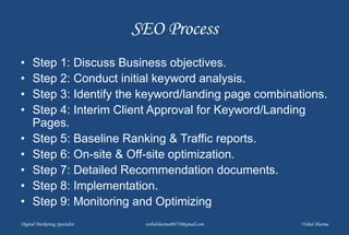 SEO Process
• Step 1: Discuss Business objectives.
• Step 2: Conduct initial keyword analysis.
• Step 3: Identify the keyword/landing page combinations.
• Step 4: Interim Client Approval for Keyword/Landing
Pages.
• Step 5: Baseline Ranking & Traffic reports.
• Step 6: On-site & Off-site optimization.
• Step 7: Detailed Recommendation documents.
• Step 8: Implementation.
• Step 9: Monitoring and Optimizing
Digital Marketing Specialist vishalsharma00770@gmail.com Vishal Sharma
 