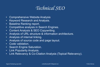 Technical SEO
• Comprehensive Website Analysis
• Keyword Research and Analysis.
• Baseline Ranking report.
• Competitive analysis in Search Engines.
• Content Analysis & SEO Copywriting.
• Analysis of URL structure & information architecture.
• Analysis of internal linking.
• Analysis of source code and page layout.
• Code validation.
• Search Engine Saturation.
• Link Popularity Analysis.
• Link Relevancy & Co-Citation Analysis (Topical Relevancy).
Digital Marketing Specialist vishalsharma00770@gmail.com Vishal Sharma
 