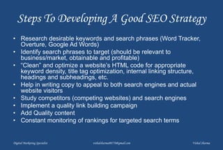 Steps To Developing A Good SEO Strategy
• Research desirable keywords and search phrases (Word Tracker,
Overture, Google Ad Words)
• Identify search phrases to target (should be relevant to
business/market, obtainable and profitable)
• “Clean” and optimize a website’s HTML code for appropriate
keyword density, title tag optimization, internal linking structure,
headings and subheadings, etc.
• Help in writing copy to appeal to both search engines and actual
website visitors
• Study competitors (competing websites) and search engines
• Implement a quality link building campaign
• Add Quality content
• Constant monitoring of rankings for targeted search terms
Digital Marketing Specialist vishalsharma00770@gmail.com Vishal Sharma
 