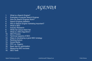 AGENDA
1. What is a Search Engine?
2. Examples of popular Search Engines
3. How Do Search Engines Work?
4. Search Engines statistics
5. Why is Search Engine marketing important?
6. What is SEO
7. Industry Research
8. White hat versus black hat
9. What is a SEO Algorithm?
10. SEO Process
11. Technical aspects of SEO
12. Steps to developing a good SEO strategy
13. Ranking factors
14. Social Media
15. PPC vs. Organic
16. Basic tips for optimization
17. Measuring SEO success
18. SEO Tools
Digital Marketing Specialist vishalsharma00770@gmail.com Vishal Sharma
 