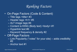 Ranking Factors
• On-Page Factors (Code & Content)
– Title tags <title> #3
– Header tags <h1> #5
– ALT image tags #4
– Content is KING (Body text) <body> #1
– Hyperlink text #6
– Keyword frequency & density #2
• Off-Page Factors
– Link Popularity (“votes” for your site) – adds credibility
#2
– Anchor text #1
Digital Marketing Specialist vishalsharma00770@gmail.com Vishal Sharma
 