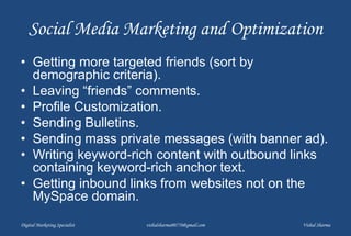 Social Media Marketing and Optimization
• Getting more targeted friends (sort by
demographic criteria).
• Leaving “friends” comments.
• Profile Customization.
• Sending Bulletins.
• Sending mass private messages (with banner ad).
• Writing keyword-rich content with outbound links
containing keyword-rich anchor text.
• Getting inbound links from websites not on the
MySpace domain.
Digital Marketing Specialist vishalsharma00770@gmail.com Vishal Sharma
 