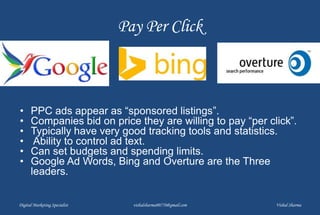 Pay Per Click
• PPC ads appear as “sponsored listings”.
• Companies bid on price they are willing to pay “per click”.
• Typically have very good tracking tools and statistics.
• Ability to control ad text.
• Can set budgets and spending limits.
• Google Ad Words, Bing and Overture are the Three
leaders.
Digital Marketing Specialist vishalsharma00770@gmail.com Vishal Sharma
 