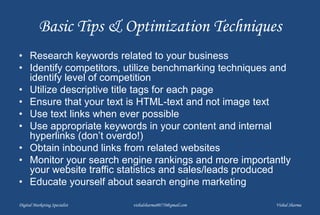 Basic Tips & Optimization Techniques
• Research keywords related to your business
• Identify competitors, utilize benchmarking techniques and
identify level of competition
• Utilize descriptive title tags for each page
• Ensure that your text is HTML-text and not image text
• Use text links when ever possible
• Use appropriate keywords in your content and internal
hyperlinks (don’t overdo!)
• Obtain inbound links from related websites
• Monitor your search engine rankings and more importantly
your website traffic statistics and sales/leads produced
• Educate yourself about search engine marketing
Digital Marketing Specialist vishalsharma00770@gmail.com Vishal Sharma
 