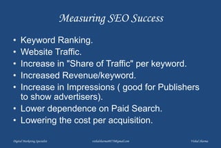 Measuring SEO Success
• Keyword Ranking.
• Website Traffic.
• Increase in "Share of Traffic" per keyword.
• Increased Revenue/keyword.
• Increase in Impressions ( good for Publishers
to show advertisers).
• Lower dependence on Paid Search.
• Lowering the cost per acquisition.
Digital Marketing Specialist vishalsharma00770@gmail.com Vishal Sharma
 