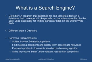 What is a Search Engine?
• Definition: A program that searches for and identifies items in a
database that correspond to keywords or characters specified by the
user, used especially for finding particular sites on the World Wide
Web.
• Different than a Directory
• Common Characteristics:
• Spider, Indexer, Database, Algorithm
• Find matching documents and display them according to relevance
• Frequent updates to documents searched and ranking algorithm
• Strive to produce “better”, more relevant results than competitors
Digital Marketing Specialist vishalsharma00770@gmail.com Vishal Sharma
 
