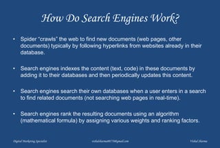 How Do Search Engines Work?
• Spider “crawls” the web to find new documents (web pages, other
documents) typically by following hyperlinks from websites already in their
database.
• Search engines indexes the content (text, code) in these documents by
adding it to their databases and then periodically updates this content.
• Search engines search their own databases when a user enters in a search
to find related documents (not searching web pages in real-time).
• Search engines rank the resulting documents using an algorithm
(mathematical formula) by assigning various weights and ranking factors.
Digital Marketing Specialist vishalsharma00770@gmail.com Vishal Sharma
 