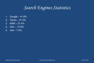 Search Engines Statistics
1. Google – 41.6%
2. Yahoo – 31.5%
3. MSN – 27.4%
4. AOL – 13.6%
5. Ask – 7.0%
Digital Marketing Specialist vishalsharma00770@gmail.com Vishal Sharma
 