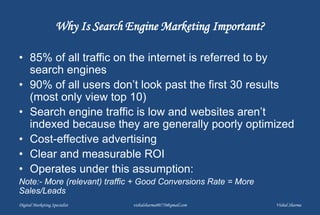 Why Is Search Engine Marketing Important?
• 85% of all traffic on the internet is referred to by
search engines
• 90% of all users don’t look past the first 30 results
(most only view top 10)
• Search engine traffic is low and websites aren’t
indexed because they are generally poorly optimized
• Cost-effective advertising
• Clear and measurable ROI
• Operates under this assumption:
Note:- More (relevant) traffic + Good Conversions Rate = More
Sales/Leads
Digital Marketing Specialist vishalsharma00770@gmail.com Vishal Sharma
 
