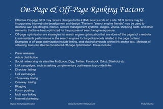 On-Page & Off-Page Ranking Factors
• Effective On-page SEO may require changes to the HTML source code of a site, SEO tactics may be
incorporated into web site development and design. The term "search engine friendly" may be used to
describe web site designs, menus, content management systems, images, videos, shopping carts, and other
elements that have been optimized for the purpose of search engine exposure.
• Off-page optimization are strategies for search engine optimization that are done off the pages of a website
to maximize its performance in the search engines for target keywords related to the page content.
Examples of off-page optimization include linking, and placing keywords within link anchor text. Methods of
obtaining links can also be considered off-page optimization. These include:
• Press releases
• Article distribution
• Social networking via sites like MySpace, Digg, Twitter, Facebook, Orkut, Slashdot etc
• Link campaigns, such as asking complementary businesses to provide links
• Directory listings
• Link exchanges
• Three-way linking
• One-way linking
• Blogging
• Forum posting
• Multi way linking
• Internet Marketing
Digital Marketing Specialist vishalsharma00770@gmail.com Vishal Sharma
 