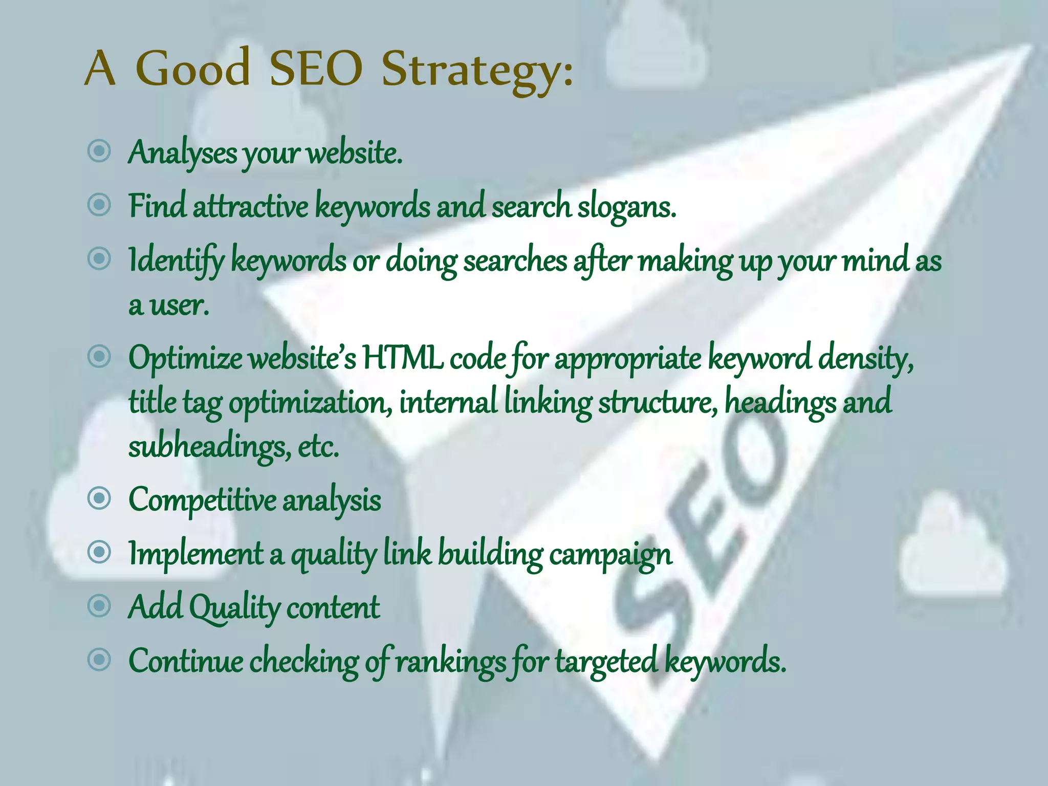 A Good SEO Strategy:
 Analyses your website.
 Find attractive keywords and searchslogans.
 Identifykeywords or doing searches after making up your mindas
a user.
 Optimize website’s HTML code for appropriate keyword density,
title tag optimization, internal linking structure, headings and
subheadings, etc.
 Competitive analysis
 Implement a qualitylink building campaign
 Add Qualitycontent
 Continue checking of rankings for targeted keywords.
 