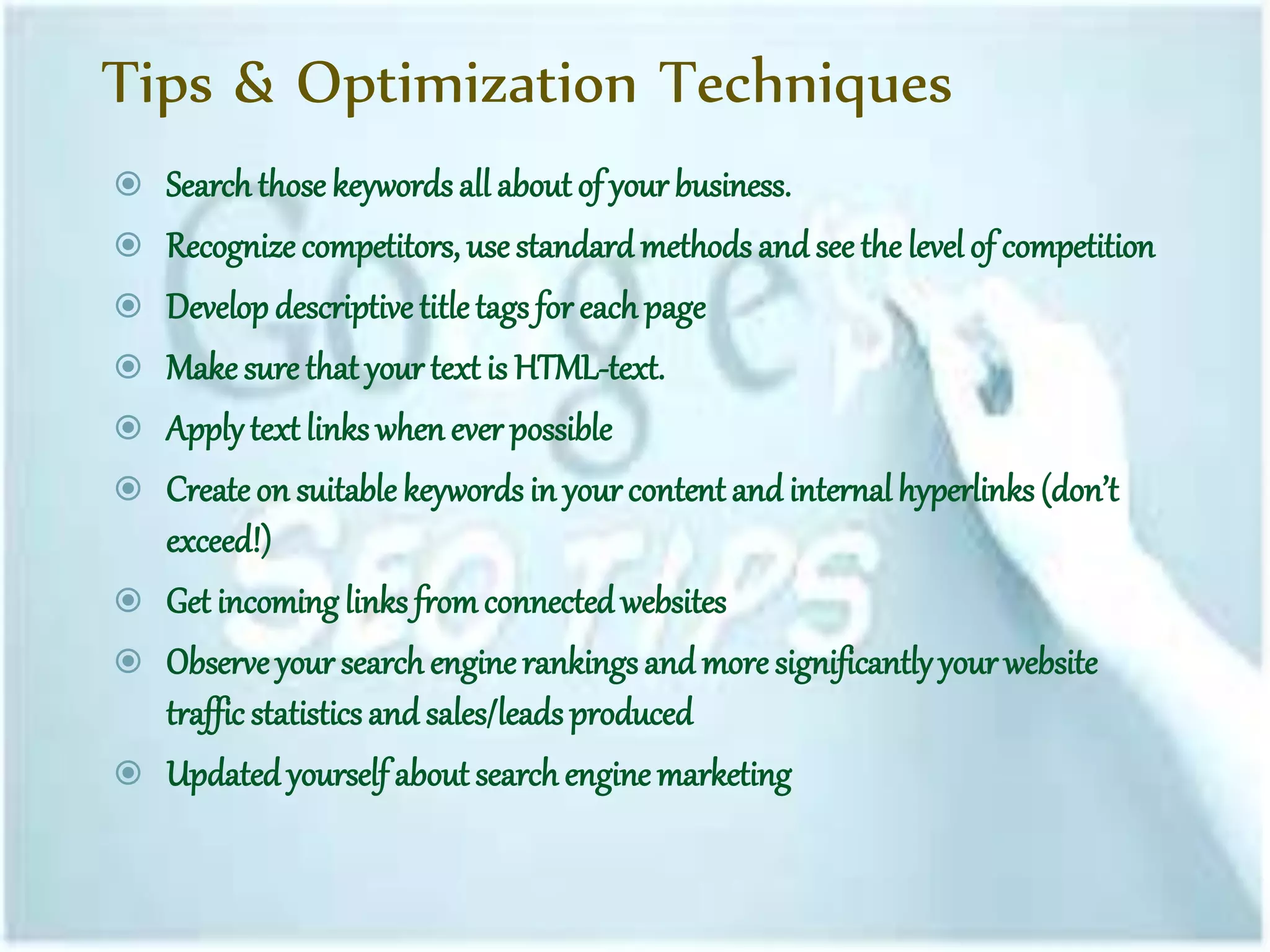 Tips & Optimization Techniques
 Searchthose keywordsall about of your business.
 Recognize competitors, use standard methods and see the level of competition
 Develop descriptive titletags for eachpage
 Make sure that your text is HTML-text.
 Applytext links when ever possible
 Createon suitable keywords in yourcontent and internalhyperlinks(don’t
exceed!)
 Get incoming links fromconnected websites
 Observe your search enginerankingsand more significantlyyourwebsite
traffic statisticsand sales/leadsproduced
 Updated yourself about searchengine marketing
 