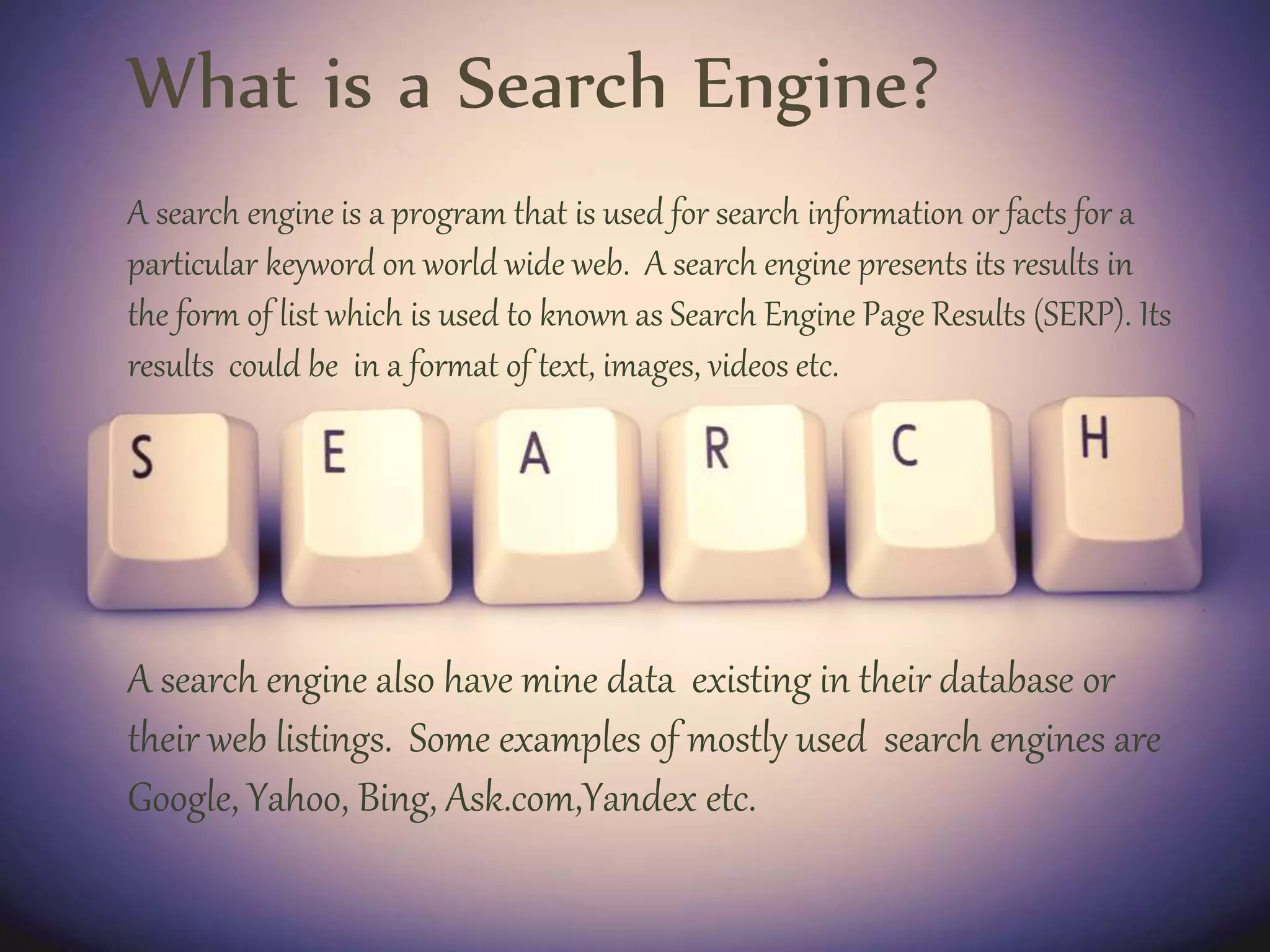 What is a Search Engine?
A search engine is a program that is used for search information or facts for a
particular keyword on world wide web. A search engine presents its results in
the form of list which is used to known as Search Engine Page Results (SERP). Its
results could be in a format of text, images, videos etc.
A search engine also have mine data existing in their database or
their web listings. Some examples of mostly used search engines are
Google, Yahoo, Bing, Ask.com,Yandex etc.
 