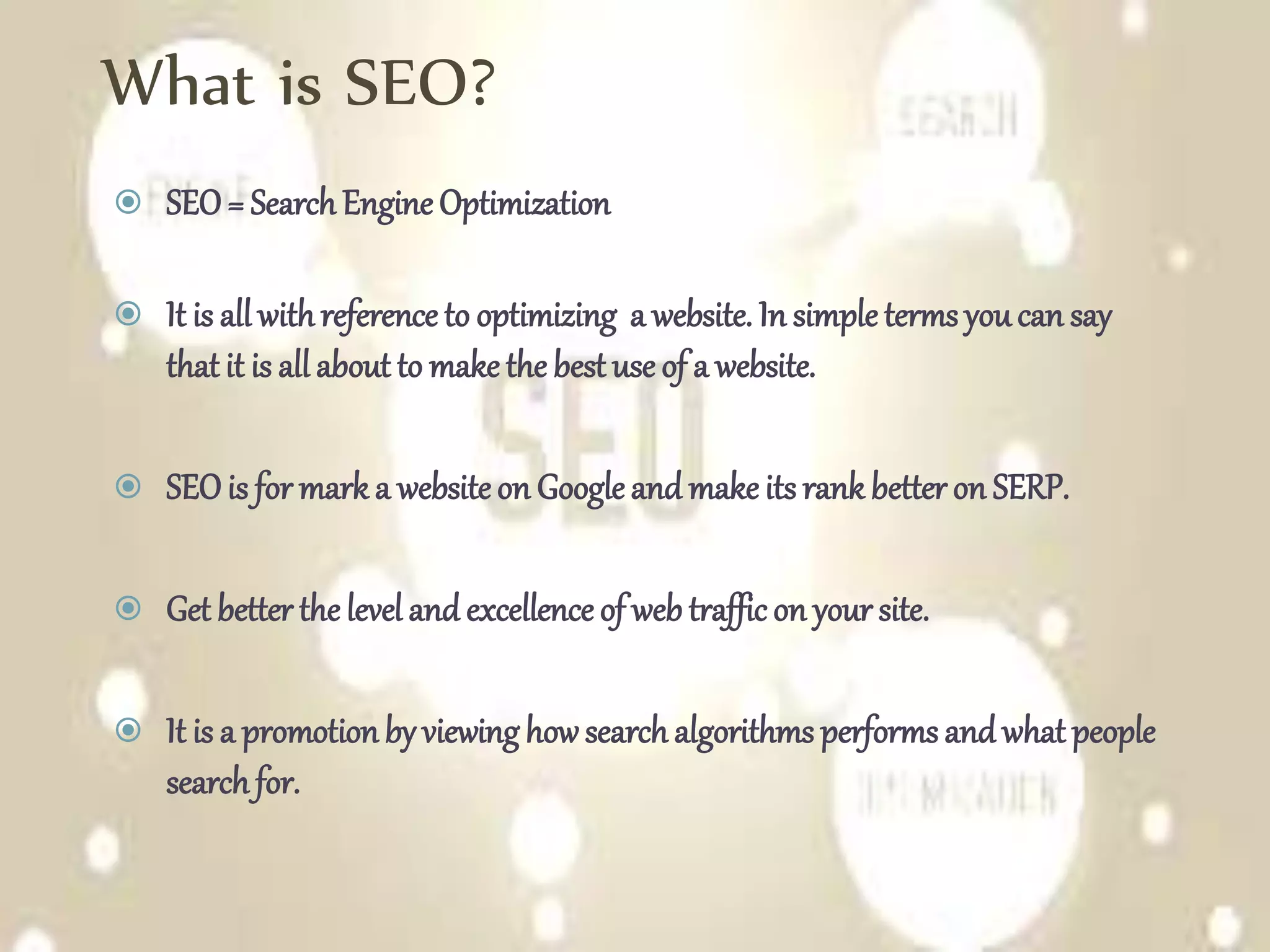 What is SEO?
 SEO= SearchEngine Optimization
 It is all withreference to optimizing a website. In simple terms youcan say
that it is all about to make the best use of a website.
 SEOis for mark a website on Google and make its rank better on SERP.
 Get better the level and excellence of web traffic on your site.
 It is a promotionby viewinghowsearchalgorithms performs and what people
searchfor.
 