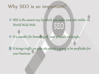 Why SEO is so important?
 SEO is the easiest way by which you make your site visible on
World Wide Web .
 It is useable for branding of your product on Google.
 It brings traffic on your site which is going to be profitable for
your business.
 