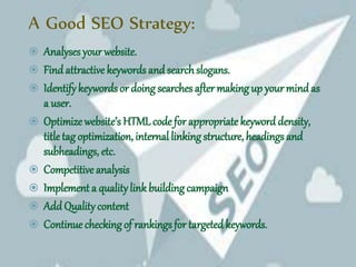 A Good SEO Strategy:
 Analyses your website.
 Findattractive keywords and searchslogans.
 Identifykeywords or doing searches after making up your mindas
a user.
 Optimize website’s HTML code for appropriate keyword density,
titletag optimization, internal linking structure, headings and
subheadings, etc.
 Competitive analysis
 Implement a qualitylink building campaign
 Add Qualitycontent
 Continue checking of rankings for targeted keywords.
 