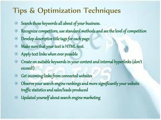 Tips & Optimization Techniques
 Search those keywordsall about of your business.
 Recognize competitors, use standard methods and see the level of competition
 Develop descriptive titletags for each page
 Makesure that your text is HTML-text.
 Applytext links when ever possible
 Createon suitable keywords in your content and internalhyperlinks don’t
exceed!)
 Get incoming links fromconnected websites
 Observe your search enginerankingsand more significantlyyour website
traffic statisticsand sales/leadsproduced
 Updated yourself about search engine marketing
 