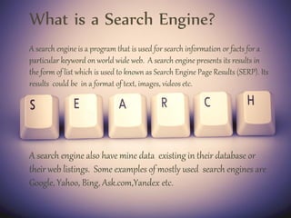 What is a Search Engine?
A search engine is a program that is used for search information or facts for a
particular keyword on world wide web. A search engine presents its results in
the form of list which is used to known as Search Engine Page Results (SERP). Its
results could be in a format of text, images, videos etc.
A search engine also have mine data existing in their database or
their web listings. Some examples of mostly used search engines are
Google, Yahoo, Bing, Ask.com,Yandex etc.
 