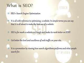 What is SEO?
 SEO= Search EngineOptimization
 It is allwithreference to optimizing a website. In simple terms youcan say
that it is allabout to make the best use of a website.
 SEOis for mark a website on Google and make its rank better on SERP.
 Get better the level and excellence of web traffic on your site.
 It is a promotionby viewinghow search algorithms performs and what people
search for.
 