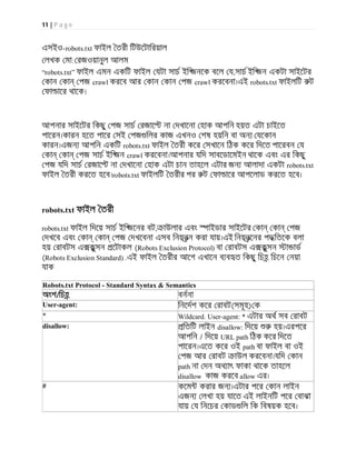 11 | P a g e
এসইও-robots.txt ফাইল তরী িটউেটািরয়াল
লখক মা: রজওয়ানুল আলম
“robots.txt” ফাইল এমন একিট ফাইল যটা সাচ ইি জনেক বেল য,সাচ ইি জন একটা সাইেটর
কান কা পজ crawl করেব আর কান কান পজ crawl করেবনা।এই robots.txt ফাইলিট ট
ফা াের থােক।
আপনার সাইেটর িকছু পজ সাচ রজাে না দখােনা হাক আপিন হয়ত এটা চাইেত
পােরন।কারন হেত পাের সই পজ িলর কাজ এখনও শষ হয়িন বা অন যেকান
কারন।এজন আপিন একিট robots.txt ফাইল তরী কের সখােন িঠক কের িদেত পােরবন য
কা কা পজ সাচ ইি জন crawl করেবনা।আপনার যিদ সাবেডােমইন থােক এবং এর িকছু
পজ যিদ সাচ রজাে না দখােনা হাক এটা চান তাহেল এটার জন আলাদা একটা robots.txt
ফাইল তরী করেত হেব।robots.txt ফাইলিট তরীর পর ট ফা াের আপেলাড করেত হেব।
robots.txt ফাইল তরী
robots.txt ফাইল িদেয় সাচ ইি জেনর বট, াউলার এবং াইডার সাইেটর কা কা পজ
দখেব এবং কা কা পজ দখেবনা এসব িনয়নন করা যায়।এই িনয়নেনর পদ িতেক বলা
হয় রাবটস এ কুসন েটাকল (Robots Exclusion Protocol) বা রাবটস এ কুসন া াড
(Robots Exclusion Standard) .এই ফাইল তরীর আেগ এখােন ব ব ত িকছু িচহ িচেন নয়া
যাক
Robots.txt Protocol - Standard Syntax & Semantics
অংশ/িচহ বননা
User-agent: িনেদশ কের রাবট(সমূহ) ক
* Wildcard. User-agent: * এটার অথ সব রাবট
disallow: িতিট লাইন disallow: িদেয় হয়।এরপের
আপিন / িদেয় URL path িঠক কের িদেত
পােরন।এেত কের ওই path বা ফাইল বা ওই
পজ আর রাবট াউল করেবনা।যিদ কান
path না দন অথ াৎ ফাকা থােক তাহেল
disallow কাজ করেব allow এর।
# কেম করার জন ।এটার পের কান লাইন
এজন লখা হয় যােত এই লাইনিট পের বাঝা
যায় য িনেচর কাড িল িক িবষয়ক হেব।
 