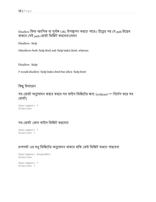 12 | P a g e
Disallow িফ আংিশক বা পূনা URL উপসাপন করেত পাের।/ িচেহর পর য path উেলখ
থাকেব সই path রাবট িভিজট করেবনা।েযমন
Disallow: /help
#disallows both /help.html and /help/index.html, whereas
Disallow: /help/
# would disallow /help/index.html but allow /help.html
িকছু উদাহরন
সব রাবট অনুেমাদন করেব করেব সব ফাইল িভিজেটর জন (wildcard “*” িনেদশ কের সব
রাবট)
User-agent: *
Disallow:
সব রাবট কান ফাইল িভিজট করেবনা
User-agent: *
Disallow: /
গলবট এর ধু িভিজেটর অনুেমাদন থাকেব বািক কউ িভিজট করেত পারেবনা
User-agent: GoogleBot
Disallow:
User-agent: *
Disallow: /
 