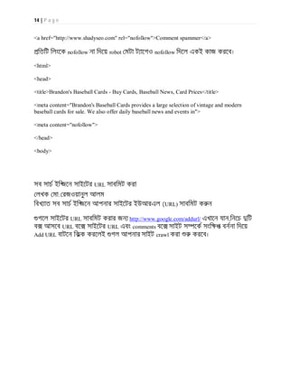 14 | P a g e
<a href="http://www.shadyseo.com" rel="nofollow">Comment spammer</a>
িতিট িলংেক nofollow না িদেয় robot মটা ট ােগও nofollow িদেল একই কাজ করেব।
<html>
<head>
<title>Brandon's Baseball Cards - Buy Cards, Baseball News, Card Prices</title>
<meta content="Brandon's Baseball Cards provides a large selection of vintage and modern
baseball cards for sale. We also offer daily baseball news and events in">
<meta content="nofollow">
</head>
<body>
সব সাচ ইি জেন সাইেটর URL সাবিমট করা
লখক মা: রজওয়ানুল আলম
িবখ াত সব সাচ ইি জেন আপনার সাইেটর ইউআরএল (URL) সাবিমট ক ন
গেল সাইেটর URL সাবিমট করার জন http://www.google.com/addurl/ এখােন যান,িনেচ িট
ব আসেব URL বে সাইেটর URL এবং comments বে সাইট স েক সংি প বননা িদেয়
Add URL বাটেন িকক করেলই গল আপনার সাইট crawl করা করেব।
 