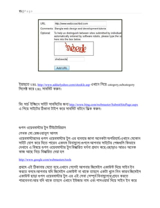 15 | P a g e
ইয়া েত URL http://www.addurlyahoo.com/siteekle.asp এখােন িগেয় category,subcategory
িসেল কের URL সাবিমট ক ন।
িবং সাচ ইি জেন সাইট সাবিমেটর জন http://www.bing.com/webmaster/SubmitSitePage.aspx
এ িগেয় সাইেটর িঠকানা টাইপ কের সাবিমট বাটেন িকক ক ন।
গল ওেয়বমা ার টুল িটউেটািরয়াল
লখক মা: রজওয়ানুল আলম
ওেয়বমা ারেদর গল ওেয়বমা ার টুল এর ব বহার জানা অেনকটা অপিরহায।এখােন যেকান
সাইট যাগ কের িদেত পােরন একদম িবনামুেল । গেল আপনার সাইেটর পজ িল িকভােব
দখােব এ িবষেয় গল ওেয়বমা ার টুল িবসািরত বননা দান কের,এছাড়াও আরও অেনক
কাজ আেছ িনেচ িবসািরত দয়া হল
http://www.google.com/webmasters/tools
থেম এই িঠকানায় যেত হেব,এখােন গেলই আপনার িজেমইল একাউ িদেয় সাইন ইন
করেত বলেব।আপনার যিদ িজেমইল একাউ না থােক তাহেল একটা খুেল িনন কারন িজেমইল
একাউ ছাড়া গল ওেয়বমা ার টুল এর এই সবা (স ূন িবনামুেল র) হন করেত
পারেবননা।আর যিদ থােক তাহেল এখােন ইউজার নাম এবং পাসওয়াড িদেয় সাইন ইন কের
 